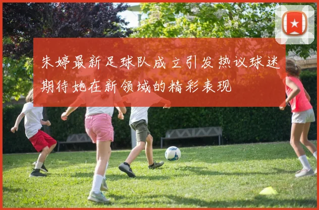 朱婷最新足球队成立引发热议球迷期待她在新领域的精彩表现