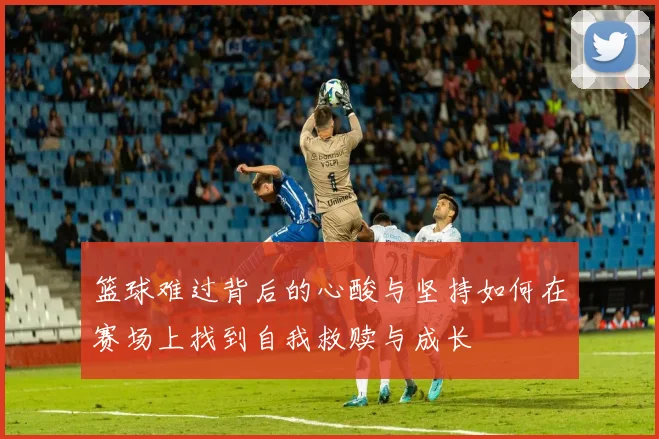 篮球难过背后的心酸与坚持如何在赛场上找到自我救赎与成长