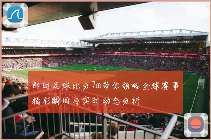 即时足球比分7m带你领略全球赛事精彩瞬间与实时动态分析