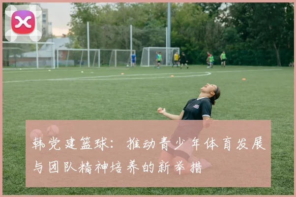 韩党建篮球：推动青少年体育发展与团队精神培养的新举措