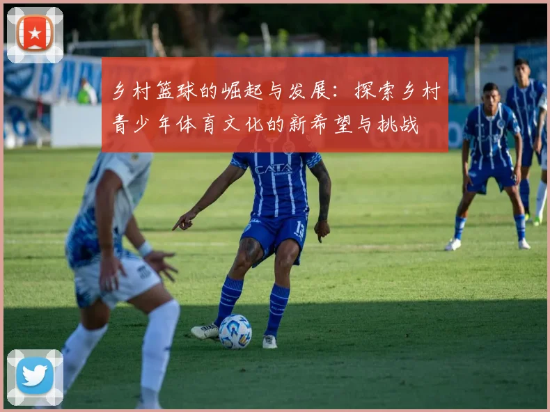 乡村篮球的崛起与发展：探索乡村青少年体育文化的新希望与挑战