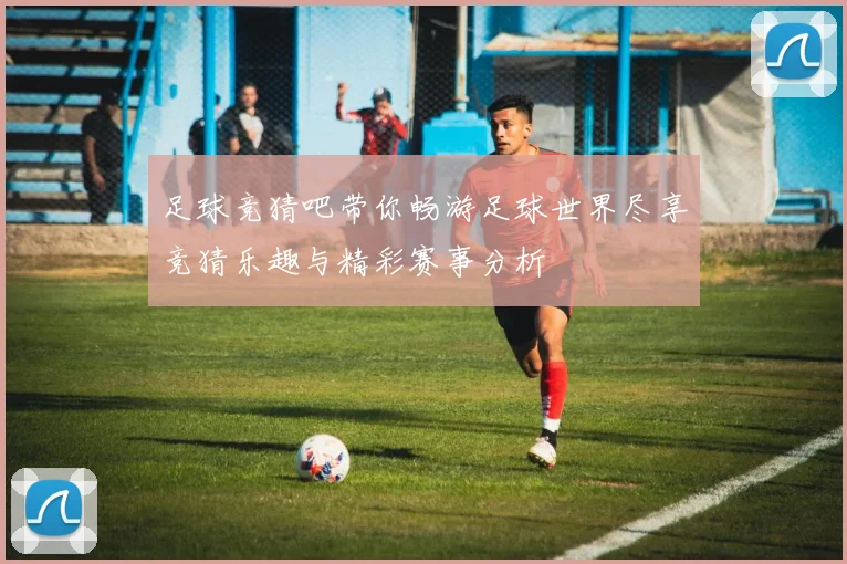 足球竞猜吧带你畅游足球世界尽享竞猜乐趣与精彩赛事分析
